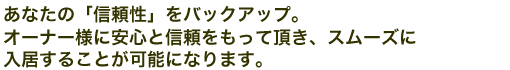 あなたの「信頼性」をバックアップ。オーナー様に安心と信頼をもって頂き、スムーズに入居することが可能になります。